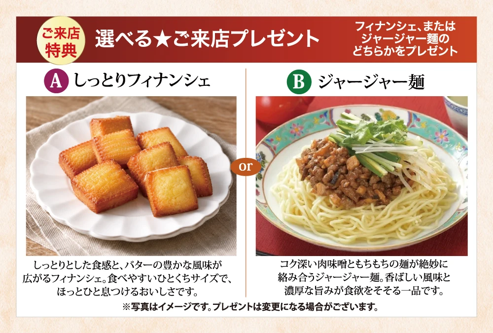 選べるご来店プレゼント。A しっとりフィナンシェ、B ジャージャー麺。どちらかひとつをプレゼント。写真はイメージです。プレゼントは変更になる場合がございます。