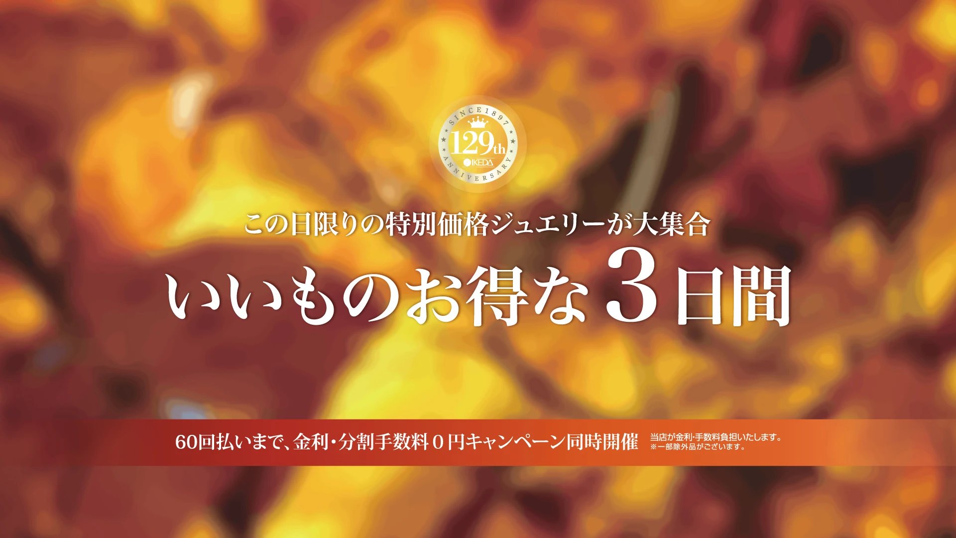 創業129周年 いいものお得な3日間。この日限りの特別価格ジュエリーが大集合。60回払いまで金利・分割手数料0円キャンペーン同時開催。当店が金利・手数料を負担。一部除外品あり。